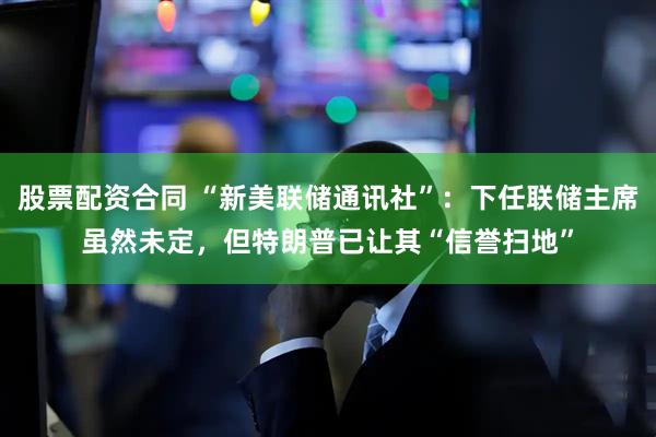 股票配资合同 “新美联储通讯社”：下任联储主席虽然未定，但特朗普已让其“信誉扫地”
