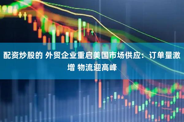 配资炒股的 外贸企业重启美国市场供应：订单量激增 物流迎高峰