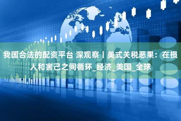 我国合法的配资平台 深观察丨美式关税恶果：在损人和害己之间循环_经济_美国_全球