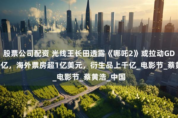 股票公司配资 光线王长田透露《哪吒2》或拉动GDP超2000亿，海外票房超1亿美元，衍生品上千亿_电影节_蔡黄浩_中国
