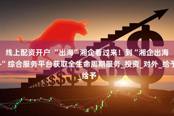线上配资开户 “出海”湘企看过来！到“湘企出海+”综合服务平台获取全生命周期服务_投资_对外_给予