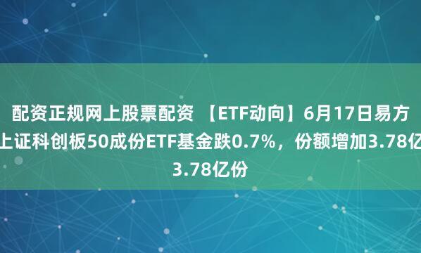 配资正规网上股票配资 【ETF动向】6月17日易方达上证科创板50成份ETF基金跌0.7%，份额增加3.78亿份