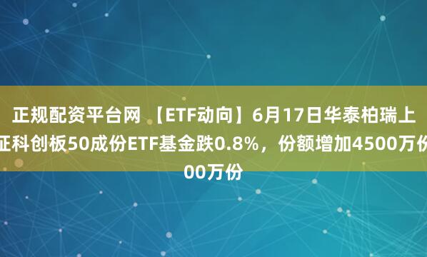 正规配资平台网 【ETF动向】6月17日华泰柏瑞上证科创板50成份ETF基金跌0.8%，份额增加4500万份