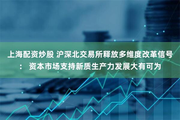 上海配资炒股 沪深北交易所释放多维度改革信号： 资本市场支持新质生产力发展大有可为