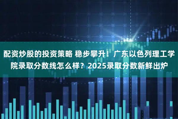 配资炒股的投资策略 稳步攀升！广东以色列理工学院录取分数线怎么样？2025录取分数新鲜出炉