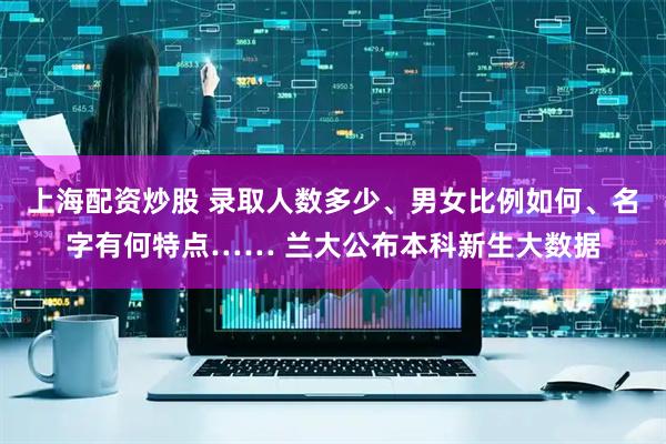 上海配资炒股 录取人数多少、男女比例如何、名字有何特点…… 兰大公布本科新生大数据