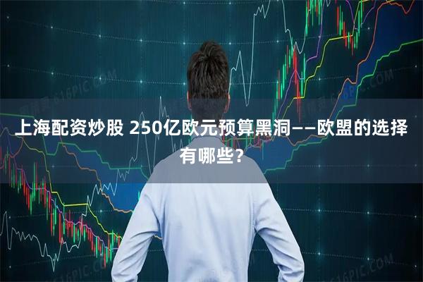 上海配资炒股 250亿欧元预算黑洞——欧盟的选择有哪些？