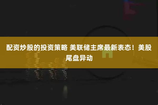 配资炒股的投资策略 美联储主席最新表态！美股尾盘异动