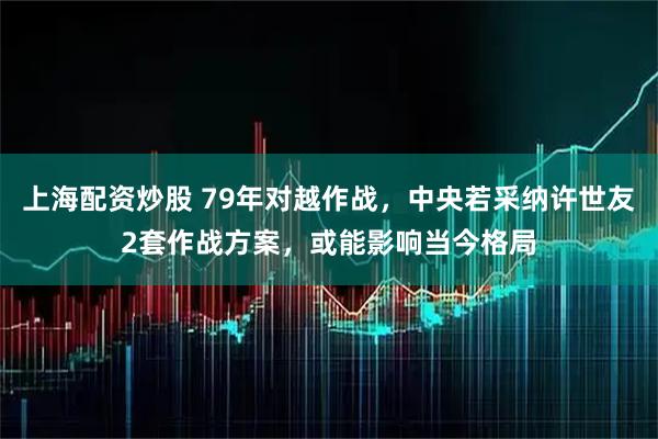 上海配资炒股 79年对越作战，中央若采纳许世友2套作战方案，或能影响当今格局