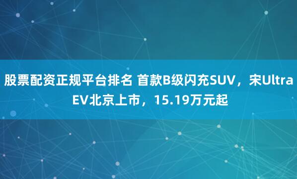 股票配资正规平台排名 首款B级闪充SUV，宋Ultra EV北京上市，15.19万元起