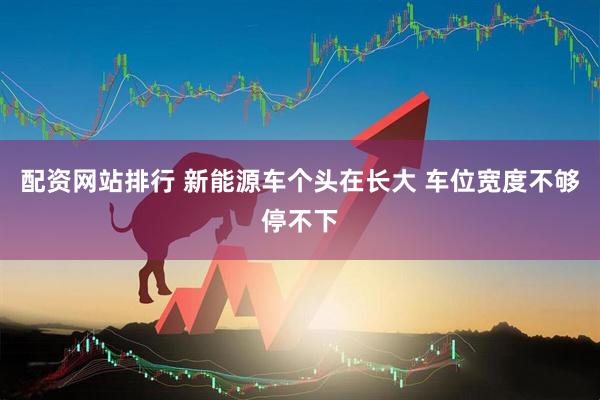 配资网站排行 新能源车个头在长大 车位宽度不够停不下