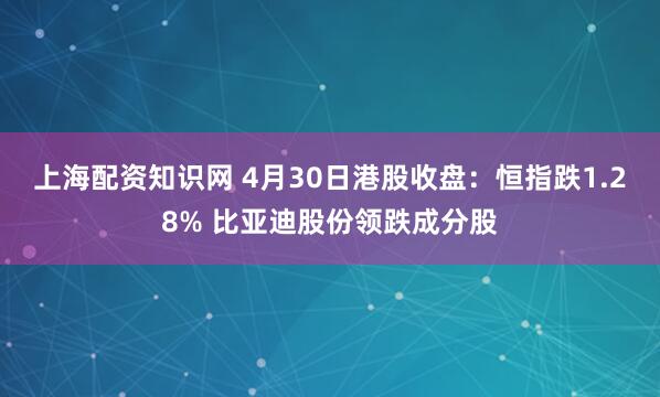上海配资知识网 4月30日港股收盘：恒指跌1.28% 比亚迪股份领跌成分股